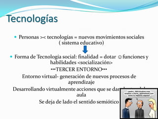 Tecnologías
  Personas >< tecnologías = nuevos movimientos sociales
                     ( sistema educativo)

 Forma de Tecnología social: finalidad = dotar ☺funciones y
                 habilidades <socialización>
                 •••TERCER ENTORNO•••
    Entorno virtual- generación de nuevos procesos de
                          aprendizaje
 Desarrollando virtualmente acciones que se dan dentro del
                             aula
            Se deja de lado el sentido semiótico
 