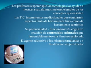 Los profesores esperan que las tecnologías los ayuden a
        mostrar a sus alumnos mejores ejemplos de los
                                 conceptos que enseñan
  Las TIC: instrumentos mediacionales que comparten
          aspectos tanto de herramienta física como de
                                  herramienta semiótica
           Su potencialidad - funcionamiento cognitivo
               creación de contenidos culturales que
             lamentablemente es la menos explotada
       El agente educativo o los mismos estudiantes : ≠
                             finalidades: subjetividades
 