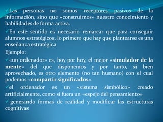 Las     personas no somos receptores pasivos de la
información, sino que «construimos» nuestro conocimiento y
habilidades de forma activa.
En este sentido es necesario remarcar que para conseguir
alumnos estratégicos, lo primero que hay que plantearse es una
enseñanza estratégica
Ejemplo:
«un ordenador» es, hoy por hoy, el mejor «simulador de la
mente» del que disponemos y por tanto, si bien
aprovechado, es otro elemento (no tan humano) con el cual
podemos «compartir significados».
el ordenador es un «sistema simbólico» creado
artificialmente, como si fuera un «espejo del pensamiento»
 generando formas de realidad y modificar las estructuras
cognitivas
 