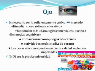 Ojo
 Es necesario ser lo suficientemente crítico   mercado
  multimedia «poco software educativo»
       ♦Responden más «Estrategias comerciales» que no a
  «Estrategias cognitivas»
          ♠ enmascaran como juegos educativos
           ♣ actividades multimedia de verano
  ♦ Las pocas ediciones que tienen cierta calidad suelen ser
                           importadas
 (I+D) sea la propia universidad
 