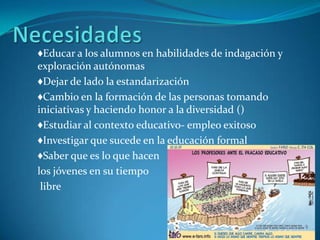 ♦Educar a los alumnos en habilidades de indagación y
exploración autónomas
♦Dejar de lado la estandarización
♦Cambio en la formación de las personas tomando
iniciativas y haciendo honor a la diversidad ()
♦Estudiar al contexto educativo- empleo exitoso
♦Investigar que sucede en la educación formal
♦Saber que es lo que hacen
los jóvenes en su tiempo
 libre
 