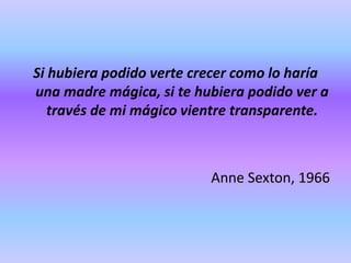 Si hubiera podido verte crecer como lo haría
una madre mágica, si te hubiera podido ver a
través de mi mágico vientre transparente.
Anne Sexton, 1966
 