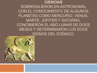 CIENCIAS
SOBRESALIERON EN ASTRONOMÍA,
CON EL CONOCIMIENTO DE ALGUNOS
PLANETAS COMO MERCURIO, VENUS,
MARTE, JÚPITER Y SATURNO.
CONCIBIERON EL AÑO LUNAR DE DOCE
MESES Y DETERMINARON LOS DOCE
SIGNOS DEL ZODIACO.
 