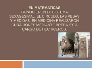 EN MATEMATICAS
CONOCIERON EL SISTEMA
SEXAGESIMAL, EL CÍRCULO, LAS PESAS
Y MEDIDAS. EN MEDICINA REALIZARON
CURACIONES MEDIANTE BREBAJES A
CARGO DE HECHICEROS.
 