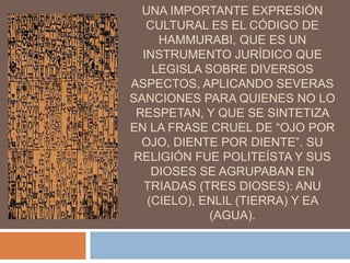 LADRILLOS.
UNA IMPORTANTE EXPRESIÓN
CULTURAL ES EL CÓDIGO DE
HAMMURABI, QUE ES UN
INSTRUMENTO JURÍDICO QUE
LEGISLA SOBRE DIVERSOS
ASPECTOS, APLICANDO SEVERAS
SANCIONES PARA QUIENES NO LO
RESPETAN, Y QUE SE SINTETIZA
EN LA FRASE CRUEL DE “OJO POR
OJO, DIENTE POR DIENTE”. SU
RELIGIÓN FUE POLITEÍSTA Y SUS
DIOSES SE AGRUPABAN EN
TRIADAS (TRES DIOSES): ANU
(CIELO), ENLIL (TIERRA) Y EA
(AGUA).
 