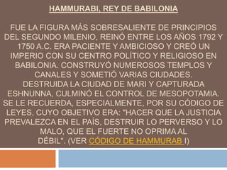 HAMMURABI, REY DE BABILONIA
FUE LA FIGURA MÁS SOBRESALIENTE DE PRINCIPIOS
DEL SEGUNDO MILENIO, REINÓ ENTRE LOS AÑOS 1792 Y
1750 A.C. ERA PACIENTE Y AMBICIOSO Y CREÓ UN
IMPERIO CON SU CENTRO POLÍTICO Y RELIGIOSO EN
BABILONIA. CONSTRUYÓ NUMEROSOS TEMPLOS Y
CANALES Y SOMETIÓ VARIAS CIUDADES.
DESTRUIDA LA CIUDAD DE MARI Y CAPTURADA
ESHNUNNA, CULMINÓ EL CONTROL DE MESOPOTAMIA.
SE LE RECUERDA, ESPECIALMENTE, POR SU CÓDIGO DE
LEYES, CUYO OBJETIVO ERA: "HACER QUE LA JUSTICIA
PREVALEZCA EN EL PAÍS, DESTRUIR LO PERVERSO Y LO
MALO, QUE EL FUERTE NO OPRIMA AL
DÉBIL". (VER CÓDIGO DE HAMMURAB I)
 