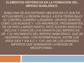 ELEMENTOS HISTÓRICOS EN LA FORMACIÓN DEL
IMPERIO BABILÓNICO.
BABILONIA SE ENCONTRABA UBICADA EN LO QUE ES
ACTUALMENTE LA REGIÓN IRAQUÍ. A ESTA TIERRA BAJO
EL CONTROL SUMERIO LLEGARON GRUPOS SEMITAS
COMO LOS ACADIOS Y LOS AMORREOS, PROVENIENTES
DE UN PAÍS LLAMADO MARTU. ESTE SUCESO INDICA EL
DECLIVE Y CAÍDA DE LA III DINASTÍA DEL IMPERIO DE
UR Y EL NACIMIENTO DEL IMPERIO BABILÓNICO, QUE SE
DESARROLLARÍA, CON INTERMITENCIA, ENTRE LOS
AÑOS 2003 Y 539 A.C Y FUE UNO DE LOS GRANDES
IMPERIOS QUE DOMINARON LA REGIÓN DE
MESOPOTAMIA.
 