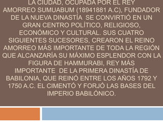 LA CIUDAD, OCUPADA POR EL REY
AMORREO SUMUABUM (18941881 A.C), FUNDADOR
DE LA NUEVA DINASTÍA SE CONVIRTIÓ EN UN
GRAN CENTRO POLÍTICO, RELIGIOSO,
ECONÓMICO Y CULTURAL. SUS CUATRO
SIGUIENTES SUCESORES, CREARON EL REINO
AMORREO MÁS IMPORTANTE DE TODA LA REGIÓN
QUE ALCANZARÍA SU MÁXIMO ESPLENDOR CON LA
FIGURA DE HAMMURABI, REY MÁS
IMPORTANTE DE LA PRIMERA DINASTÍA DE
BABILONIA, QUE REINÓ ENTRE LOS AÑOS 1792 Y
1750 A.C. EL CIMENTÓ Y FORJÓ LAS BASES DEL
IMPERIO BABILÓNICO.
 