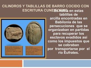CILINDROS Y TABLILLAS DE BARRO COCIDO CON
ESCRITURA CUNEIFORME.Se habla en estas
tablillas de
arcilla encontradas en
Babilonia de las
persecuciones que se
organizaban en partidas
para recuperar los
esclavos evadidos así
como los impuestos que
se cobraban
por transportarse por el
río Éufrates.
 
