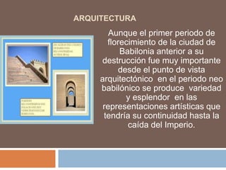 ARQUITECTURA
Aunque el primer periodo de
florecimiento de la ciudad de
Babilonia anterior a su
destrucción fue muy importante
desde el punto de vista
arquitectónico en el periodo neo
babilónico se produce variedad
y esplendor en las
representaciones artísticas que
tendría su continuidad hasta la
caída del Imperio.
 