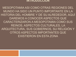 INTRODUCCION
MESOPOTAMIA ASI COMO OTRAS REGIONES DEL
MUNDO HA SIDO UN PUNTO IMPORTANTE EN LA
HISTORIA DEL HOMBRE Y DE SU ALREDEDOR, AQUÍ
DAREMOS A CONOCER ASPECTOS QUE
CARACTERIZARON A MESOPOTAMIA COMO SUS
REINOS, ASPECTOS CULTURALES, LA
ARQUITECTURA, SUS GOBIERNOS, SU RELIGIÓN Y
OTROS ASPECTOS IMPORTANTES QUE
EXISTIERON EN ESTA ZONA
 