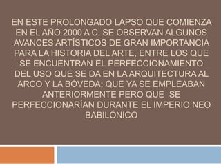 EN ESTE PROLONGADO LAPSO QUE COMIENZA
EN EL AÑO 2000 A C. SE OBSERVAN ALGUNOS
AVANCES ARTÍSTICOS DE GRAN IMPORTANCIA
PARA LA HISTORIA DEL ARTE, ENTRE LOS QUE
SE ENCUENTRAN EL PERFECCIONAMIENTO
DEL USO QUE SE DA EN LA ARQUITECTURA AL
ARCO Y LA BÓVEDA; QUE YA SE EMPLEABAN
ANTERIORMENTE PERO QUE SE
PERFECCIONARÍAN DURANTE EL IMPERIO NEO
BABILÓNICO
 