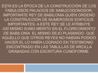 ESTA ES LA ÉPOCA DE LA CONSTRUCCIÓN DE LOS
FABULOSOS PALACIOS DE NABUCODONOSOR,
IMPORTANTE REY DE BABILONIA QUIEN ORDENO
LA CONSTRUCCIÓN DE NUMEROSOS EDIFICIOS
IMPORTANTES. A ESTE REY SE LE ATRIBUYE
ASÍ MISMO SUMO MERITO EN EL FLORECIMIENTO
DE BABILONIA. EL MISMO DEJO PLASMADO QUE
AQUELLO QUE OTROS REYES NO HABÍAN PODIDO
HACER EL LO HABÍA LOGRADO EN TESTIMONIO
ENCONTRADO EN LAS TABLILLAS DE ARCILLA
GRABADAS CON ESCRITURA CUNEIFORME.
 