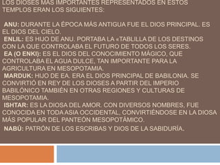 LOS DIOSES MÁS IMPORTANTES REPRESENTADOS EN ESTOS
TEMPLOS ERAN LOS SIGUIENTES:
ANU: DURANTE LA ÉPOCA MÁS ANTIGUA FUE EL DIOS PRINCIPAL. ES
EL DIOS DEL CIELO.
ENLIL: ES HIJO DE ANU. PORTABA LA «TABLILLA DE LOS DESTINOS
CON LA QUE CONTROLABA EL FUTURO DE TODOS LOS SERES.
EA (O ENKI): ES EL DIOS DEL CONOCIMIENTO MÁGICO, QUE
CONTROLABA EL AGUA DULCE, TAN IMPORTANTE PARA LA
AGRICULTURA EN MESOPOTAMIA.
MARDUK: HIJO DE EA. ERA EL DIOS PRINCIPAL DE BABILONIA. SE
CONVIRTIÓ EN REY DE LOS DIOSES A PARTIR DEL IMPERIO
BABILÓNICO TAMBIÉN EN OTRAS REGIONES Y CULTURAS DE
MESOPOTAMIA.
ISHTAR: ES LA DIOSA DEL AMOR. CON DIVERSOS NOMBRES, FUE
CONOCIDA EN TODA ASIA OCCIDENTAL, CONVIRTIÉNDOSE EN LA DIOSA
MÁS POPULAR DEL PANTEÓN MESOPOTÁMICO.
NABÚ: PATRÓN DE LOS ESCRIBAS Y DIOS DE LA SABIDURÍA.
 