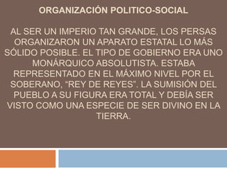 ORGANIZACIÓN POLITICO-SOCIAL
AL SER UN IMPERIO TAN GRANDE, LOS PERSAS
ORGANIZARON UN APARATO ESTATAL LO MÁS
SÓLIDO POSIBLE. EL TIPO DE GOBIERNO ERA UNO
MONÁRQUICO ABSOLUTISTA. ESTABA
REPRESENTADO EN EL MÁXIMO NIVEL POR EL
SOBERANO, “REY DE REYES”. LA SUMISIÓN DEL
PUEBLO A SU FIGURA ERA TOTAL Y DEBÍA SER
VISTO COMO UNA ESPECIE DE SER DIVINO EN LA
TIERRA.
 