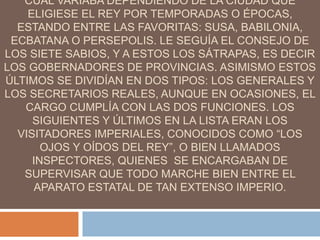 CUAL VARIABA DEPENDIENDO DE LA CIUDAD QUE
ELIGIESE EL REY POR TEMPORADAS O ÉPOCAS,
ESTANDO ENTRE LAS FAVORITAS: SUSA, BABILONIA,
ECBATANA O PERSEPOLIS. LE SEGUÍA EL CONSEJO DE
LOS SIETE SABIOS, Y A ESTOS LOS SÁTRAPAS, ES DECIR
LOS GOBERNADORES DE PROVINCIAS. ASIMISMO ESTOS
ÚLTIMOS SE DIVIDÍAN EN DOS TIPOS: LOS GENERALES Y
LOS SECRETARIOS REALES, AUNQUE EN OCASIONES, EL
CARGO CUMPLÍA CON LAS DOS FUNCIONES. LOS
SIGUIENTES Y ÚLTIMOS EN LA LISTA ERAN LOS
VISITADORES IMPERIALES, CONOCIDOS COMO “LOS
OJOS Y OÍDOS DEL REY”, O BIEN LLAMADOS
INSPECTORES, QUIENES SE ENCARGABAN DE
SUPERVISAR QUE TODO MARCHE BIEN ENTRE EL
APARATO ESTATAL DE TAN EXTENSO IMPERIO.
 