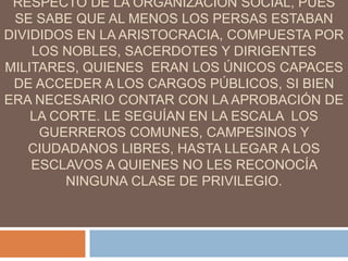 RESPECTO DE LA ORGANIZACIÓN SOCIAL, PUES
SE SABE QUE AL MENOS LOS PERSAS ESTABAN
DIVIDIDOS EN LA ARISTOCRACIA, COMPUESTA POR
LOS NOBLES, SACERDOTES Y DIRIGENTES
MILITARES, QUIENES ERAN LOS ÚNICOS CAPACES
DE ACCEDER A LOS CARGOS PÚBLICOS, SI BIEN
ERA NECESARIO CONTAR CON LA APROBACIÓN DE
LA CORTE. LE SEGUÍAN EN LA ESCALA LOS
GUERREROS COMUNES, CAMPESINOS Y
CIUDADANOS LIBRES, HASTA LLEGAR A LOS
ESCLAVOS A QUIENES NO LES RECONOCÍA
NINGUNA CLASE DE PRIVILEGIO.
 