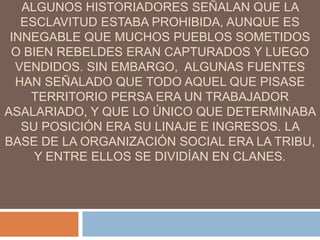 ALGUNOS HISTORIADORES SEÑALAN QUE LA
ESCLAVITUD ESTABA PROHIBIDA, AUNQUE ES
INNEGABLE QUE MUCHOS PUEBLOS SOMETIDOS
O BIEN REBELDES ERAN CAPTURADOS Y LUEGO
VENDIDOS. SIN EMBARGO, ALGUNAS FUENTES
HAN SEÑALADO QUE TODO AQUEL QUE PISASE
TERRITORIO PERSA ERA UN TRABAJADOR
ASALARIADO, Y QUE LO ÚNICO QUE DETERMINABA
SU POSICIÓN ERA SU LINAJE E INGRESOS. LA
BASE DE LA ORGANIZACIÓN SOCIAL ERA LA TRIBU,
Y ENTRE ELLOS SE DIVIDÍAN EN CLANES.
 