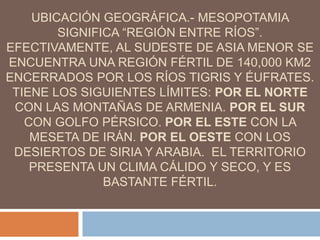 UBICACIÓN GEOGRÁFICA.- MESOPOTAMIA
SIGNIFICA “REGIÓN ENTRE RÍOS”.
EFECTIVAMENTE, AL SUDESTE DE ASIA MENOR SE
ENCUENTRA UNA REGIÓN FÉRTIL DE 140,000 KM2
ENCERRADOS POR LOS RÍOS TIGRIS Y ÉUFRATES.
TIENE LOS SIGUIENTES LÍMITES: POR EL NORTE
CON LAS MONTAÑAS DE ARMENIA. POR EL SUR
CON GOLFO PÉRSICO. POR EL ESTE CON LA
MESETA DE IRÁN. POR EL OESTE CON LOS
DESIERTOS DE SIRIA Y ARABIA. EL TERRITORIO
PRESENTA UN CLIMA CÁLIDO Y SECO, Y ES
BASTANTE FÉRTIL.
 