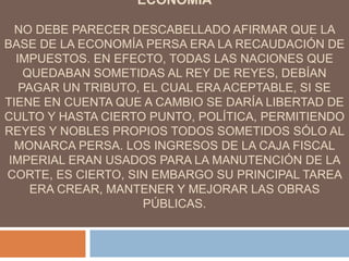 ECONOMIA
NO DEBE PARECER DESCABELLADO AFIRMAR QUE LA
BASE DE LA ECONOMÍA PERSA ERA LA RECAUDACIÓN DE
IMPUESTOS. EN EFECTO, TODAS LAS NACIONES QUE
QUEDABAN SOMETIDAS AL REY DE REYES, DEBÍAN
PAGAR UN TRIBUTO, EL CUAL ERA ACEPTABLE, SI SE
TIENE EN CUENTA QUE A CAMBIO SE DARÍA LIBERTAD DE
CULTO Y HASTA CIERTO PUNTO, POLÍTICA, PERMITIENDO
REYES Y NOBLES PROPIOS TODOS SOMETIDOS SÓLO AL
MONARCA PERSA. LOS INGRESOS DE LA CAJA FISCAL
IMPERIAL ERAN USADOS PARA LA MANUTENCIÓN DE LA
CORTE, ES CIERTO, SIN EMBARGO SU PRINCIPAL TAREA
ERA CREAR, MANTENER Y MEJORAR LAS OBRAS
PÚBLICAS.
 