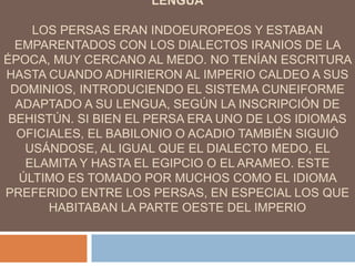 LENGUA
LOS PERSAS ERAN INDOEUROPEOS Y ESTABAN
EMPARENTADOS CON LOS DIALECTOS IRANIOS DE LA
ÉPOCA, MUY CERCANO AL MEDO. NO TENÍAN ESCRITURA
HASTA CUANDO ADHIRIERON AL IMPERIO CALDEO A SUS
DOMINIOS, INTRODUCIENDO EL SISTEMA CUNEIFORME
ADAPTADO A SU LENGUA, SEGÚN LA INSCRIPCIÓN DE
BEHISTÚN. SI BIEN EL PERSA ERA UNO DE LOS IDIOMAS
OFICIALES, EL BABILONIO O ACADIO TAMBIÉN SIGUIÓ
USÁNDOSE, AL IGUAL QUE EL DIALECTO MEDO, EL
ELAMITA Y HASTA EL EGIPCIO O EL ARAMEO. ESTE
ÚLTIMO ES TOMADO POR MUCHOS COMO EL IDIOMA
PREFERIDO ENTRE LOS PERSAS, EN ESPECIAL LOS QUE
HABITABAN LA PARTE OESTE DEL IMPERIO
 