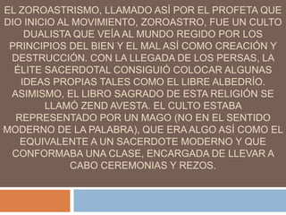 EL ZOROASTRISMO, LLAMADO ASÍ POR EL PROFETA QUE
DIO INICIO AL MOVIMIENTO, ZOROASTRO, FUE UN CULTO
DUALISTA QUE VEÍA AL MUNDO REGIDO POR LOS
PRINCIPIOS DEL BIEN Y EL MAL ASÍ COMO CREACIÓN Y
DESTRUCCIÓN. CON LA LLEGADA DE LOS PERSAS, LA
ÉLITE SACERDOTAL CONSIGUIÓ COLOCAR ALGUNAS
IDEAS PROPIAS TALES COMO EL LIBRE ALBEDRÍO.
ASIMISMO, EL LIBRO SAGRADO DE ESTA RELIGIÓN SE
LLAMÓ ZEND AVESTA. EL CULTO ESTABA
REPRESENTADO POR UN MAGO (NO EN EL SENTIDO
MODERNO DE LA PALABRA), QUE ERA ALGO ASÍ COMO EL
EQUIVALENTE A UN SACERDOTE MODERNO Y QUE
CONFORMABA UNA CLASE, ENCARGADA DE LLEVAR A
CABO CEREMONIAS Y REZOS.
 