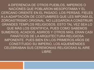 A DIFERENCIA DE OTROS PUEBLOS, IMPERIOS O
NACIONES QUE POBLARON MESOPOTAMIA Y EL
CERCANO ORIENTE EN EL PASADO, LOS PERSAS, FIELES
A LA ADAPTACIÓN DE COSTUMBRES QUE LES IMPONÍA EL
ZOROASTRISMO ORIGINAL, NO LLEGARON A CONSTRUIR
GRANDES TEMPLOS RELIGIOSOS. ESTO TAL VEZ SEA LO
QUE MÁS LOS IDENTIFICA, PUES COMO SABEMOS
SUMERIOS, ACADIOS, ASIRIOS Y OTROS MÁS, ERAN CASI
FANÁTICOS DE LA ARQUITECTURA RELIGIOSA
IMPONENTE. PUES BIEN EN LOS PRIMEROS AÑOS DE
CONSTITUIDO SU IMPERIO, LOS AQUEMÉNIDES
CELEBRABAN SUS CEREMONIAS RELIGIOSAS AL AIRE
LIBRE.
 