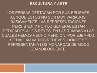 ESCULTURA Y ARTE
LOS PERSAS DESTACAN POR SUS RELIEVES,
AUNQUE ESTOS NO SON MUY VARIADOS.
BÁSICAMENTE LAS REPRESENTACIONES
PERSISTEN Y POR LO GENERAL ESTÁN
DEDICADOS A LOS REYES. EN LAS TUMBAS A LAS
CUALES HEMOS HECHO MENCIÓN, POR EJEMPLO,
SE HALLAN VARIOS RELIEVES, DONDE SE
REPRESENTAN A LOS MONARCAS DE MODO
GRANDILOCUENTE.
 