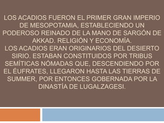 LOS ACADIOS FUERON EL PRIMER GRAN IMPERIO
DE MESOPOTAMIA, ESTABLECIENDO UN
PODEROSO REINADO DE LA MANO DE SARGÓN DE
AKKAD. RELIGIÓN Y ECONOMÍA.
LOS ACADIOS ERAN ORIGINARIOS DEL DESIERTO
SIRIO. ESTABAN CONSTITUIDOS POR TRIBUS
SEMÍTICAS NÓMADAS QUE, DESCENDIENDO POR
EL ÉUFRATES, LLEGARON HASTA LAS TIERRAS DE
SUMMER, POR ENTONCES GOBERNADA POR LA
DINASTÍA DE LUGALZAGESI.
 