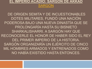 EL IMPERIO ACADIO: SARGÓN DE AKKAD
SARGÓN
DE ORIGEN SEMITA Y DE INCUESTIONABLES
DOTES MILITARES, FUNDÓ UNA NACIÓN
PODEROSA BAJO UNA NUEVA DINASTÍA QUE SE
PROLONGARÍA HASTA SU BISNIETO
SHARKALISHARRI. A SARGÓN HAY QUE
RECONOCERLE EL HONOR DE HABER SIDO EL REY
DEL PRIMER IMPERIO DE LA HISTORIA.
SARGÓN ORGANIZARÍA UN EJÉRCITO DE CINCO
MIL HOMBRES ARMADOS Y ENTRENADOS COMO
NO HABÍA EXISTIDO HASTA ENTONCES.
 