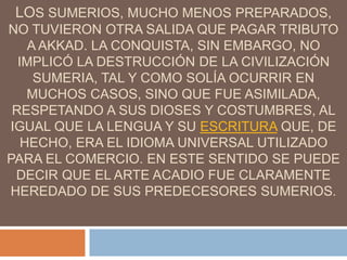 LOS SUMERIOS, MUCHO MENOS PREPARADOS,
NO TUVIERON OTRA SALIDA QUE PAGAR TRIBUTO
A AKKAD. LA CONQUISTA, SIN EMBARGO, NO
IMPLICÓ LA DESTRUCCIÓN DE LA CIVILIZACIÓN
SUMERIA, TAL Y COMO SOLÍA OCURRIR EN
MUCHOS CASOS, SINO QUE FUE ASIMILADA,
RESPETANDO A SUS DIOSES Y COSTUMBRES, AL
IGUAL QUE LA LENGUA Y SU ESCRITURA QUE, DE
HECHO, ERA EL IDIOMA UNIVERSAL UTILIZADO
PARA EL COMERCIO. EN ESTE SENTIDO SE PUEDE
DECIR QUE EL ARTE ACADIO FUE CLARAMENTE
HEREDADO DE SUS PREDECESORES SUMERIOS.
 