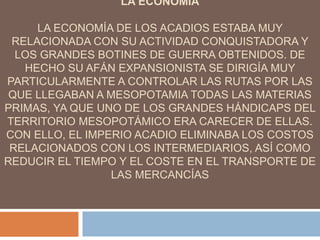 LA ECONOMIA
LA ECONOMÍA DE LOS ACADIOS ESTABA MUY
RELACIONADA CON SU ACTIVIDAD CONQUISTADORA Y
LOS GRANDES BOTINES DE GUERRA OBTENIDOS. DE
HECHO SU AFÁN EXPANSIONISTA SE DIRIGÍA MUY
PARTICULARMENTE A CONTROLAR LAS RUTAS POR LAS
QUE LLEGABAN A MESOPOTAMIA TODAS LAS MATERIAS
PRIMAS, YA QUE UNO DE LOS GRANDES HÁNDICAPS DEL
TERRITORIO MESOPOTÁMICO ERA CARECER DE ELLAS.
CON ELLO, EL IMPERIO ACADIO ELIMINABA LOS COSTOS
RELACIONADOS CON LOS INTERMEDIARIOS, ASÍ COMO
REDUCIR EL TIEMPO Y EL COSTE EN EL TRANSPORTE DE
LAS MERCANCÍAS
 