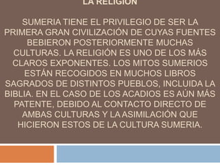 LA RELIGION
SUMERIA TIENE EL PRIVILEGIO DE SER LA
PRIMERA GRAN CIVILIZACIÓN DE CUYAS FUENTES
BEBIERON POSTERIORMENTE MUCHAS
CULTURAS. LA RELIGIÓN ES UNO DE LOS MÁS
CLAROS EXPONENTES. LOS MITOS SUMERIOS
ESTÁN RECOGIDOS EN MUCHOS LIBROS
SAGRADOS DE DISTINTOS PUEBLOS, INCLUIDA LA
BIBLIA. EN EL CASO DE LOS ACADIOS ES AÚN MÁS
PATENTE, DEBIDO AL CONTACTO DIRECTO DE
AMBAS CULTURAS Y LA ASIMILACIÓN QUE
HICIERON ESTOS DE LA CULTURA SUMERIA.
 