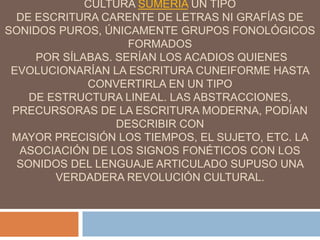 CULTURA SUMERIA UN TIPO
DE ESCRITURA CARENTE DE LETRAS NI GRAFÍAS DE
SONIDOS PUROS, ÚNICAMENTE GRUPOS FONOLÓGICOS
FORMADOS
POR SÍLABAS. SERÍAN LOS ACADIOS QUIENES
EVOLUCIONARÍAN LA ESCRITURA CUNEIFORME HASTA
CONVERTIRLA EN UN TIPO
DE ESTRUCTURA LINEAL. LAS ABSTRACCIONES,
PRECURSORAS DE LA ESCRITURA MODERNA, PODÍAN
DESCRIBIR CON
MAYOR PRECISIÓN LOS TIEMPOS, EL SUJETO, ETC. LA
ASOCIACIÓN DE LOS SIGNOS FONÉTICOS CON LOS
SONIDOS DEL LENGUAJE ARTICULADO SUPUSO UNA
VERDADERA REVOLUCIÓN CULTURAL.
 