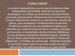 CONCLUSIÓN
La cultura mesopotámica, es la cuna de todas las otras
civilizaciones importantes. Además sus avances
tecnológicos, su cultura, su economia y ciencias forman
una base para las otras civilizaciones que se formarían en
Europa. Este territorio mantuvo su importancia a través del
tiempo, pero cambiando constantemente de dominio.
Primero el comienzo de una arquitectura básica pero
eficiente con construcciones de barro y madera, pasando
por la arcilla o el surgimiento de las primeras bibliotecas,
con las primeras actividades bibliotecológicas. Pasamos
por los textos importantes que nos brindaron: Poema de
Gilgamesh y el Código de Hammurabi . Podemos entender
un sin fin de cosas sobre lo que esta cultura es, pero lo
primordial y sin duda importante es su gran aporte.
 