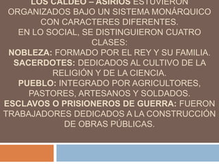 LOS CALDEO – ASIRIOS ESTUVIERON
ORGANIZADOS BAJO UN SISTEMA MONÁRQUICO
CON CARACTERES DIFERENTES.
EN LO SOCIAL, SE DISTINGUIERON CUATRO
CLASES:
NOBLEZA: FORMADO POR EL REY Y SU FAMILIA.
SACERDOTES: DEDICADOS AL CULTIVO DE LA
RELIGIÓN Y DE LA CIENCIA.
PUEBLO: INTEGRADO POR AGRICULTORES,
PASTORES, ARTESANOS Y SOLDADOS.
ESCLAVOS O PRISIONEROS DE GUERRA: FUERON
TRABAJADORES DEDICADOS A LA CONSTRUCCIÓN
DE OBRAS PÚBLICAS.
 