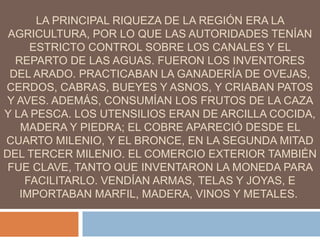 LA PRINCIPAL RIQUEZA DE LA REGIÓN ERA LA
AGRICULTURA, POR LO QUE LAS AUTORIDADES TENÍAN
ESTRICTO CONTROL SOBRE LOS CANALES Y EL
REPARTO DE LAS AGUAS. FUERON LOS INVENTORES
DEL ARADO. PRACTICABAN LA GANADERÍA DE OVEJAS,
CERDOS, CABRAS, BUEYES Y ASNOS, Y CRIABAN PATOS
Y AVES. ADEMÁS, CONSUMÍAN LOS FRUTOS DE LA CAZA
Y LA PESCA. LOS UTENSILIOS ERAN DE ARCILLA COCIDA,
MADERA Y PIEDRA; EL COBRE APARECIÓ DESDE EL
CUARTO MILENIO, Y EL BRONCE, EN LA SEGUNDA MITAD
DEL TERCER MILENIO. EL COMERCIO EXTERIOR TAMBIÉN
FUE CLAVE, TANTO QUE INVENTARON LA MONEDA PARA
FACILITARLO. VENDÍAN ARMAS, TELAS Y JOYAS, E
IMPORTABAN MARFIL, MADERA, VINOS Y METALES.
 