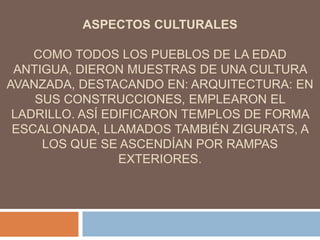 ASPECTOS CULTURALES
COMO TODOS LOS PUEBLOS DE LA EDAD
ANTIGUA, DIERON MUESTRAS DE UNA CULTURA
AVANZADA, DESTACANDO EN: ARQUITECTURA: EN
SUS CONSTRUCCIONES, EMPLEARON EL
LADRILLO. ASÍ EDIFICARON TEMPLOS DE FORMA
ESCALONADA, LLAMADOS TAMBIÉN ZIGURATS, A
LOS QUE SE ASCENDÍAN POR RAMPAS
EXTERIORES.
 