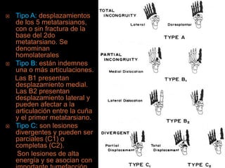    Tipo A: desplazamientos
    de los 5 metatarsianos,
    con o sin fractura de la
    base del 2do
    metatarsiano. Se
    denominan
    homolaterales
   Tipo B: están indemnes
    una o más articulaciones.
    Las B1 presentan
    desplazamiento medial.
    Las B2 presentan
    desplazamiento lateral y
    pueden afectar a la
    articulación entre la cuña
    y el primer metatarsiano.
   Tipo C: son lesiones
    divergentes y pueden ser
    parciales (C1) o
    completas (C2).
     Son lesiones de alta
    energía y se asocian con
 