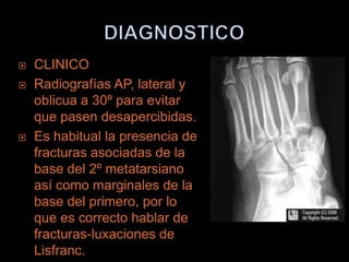    CLINICO
   Radiografías AP, lateral y
    oblicua a 30º para evitar
    que pasen desapercibidas.
   Es habitual la presencia de
    fracturas asociadas de la
    base del 2º metatarsiano
    así como marginales de la
    base del primero, por lo
    que es correcto hablar de
    fracturas-luxaciones de
    Lisfranc.
 