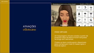 METAVERSO
24 maquiagens virtuais criadas a partir de
produtos reais da Marca foram lançadas
ao longo de 5 semanas..
(Todos os itens continuaram disponiveis
para compra por mais 12 meses após o
final da ação.)
ATIVAÇÕES
ITENS VIRTUAIS
 