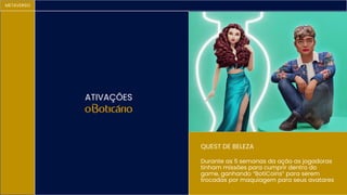 METAVERSO
ATIVAÇÕES
Durante as 5 semanas da ação as jogadoras
tinham missões para cumprir dentro do
game, ganhando “BotiCoins” para serem
trocadas por maquiagem para seus avatares
QUEST DE BELEZA
 