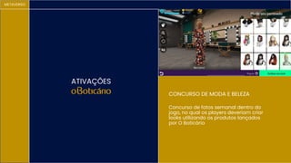 METAVERSO
ATIVAÇÕES
CONCURSO DE MODA E BELEZA
Concurso de fotos semanal dentro do
jogo, no qual os players deveriam criar
looks utilizando os produtos lançados
por O Boticário
 