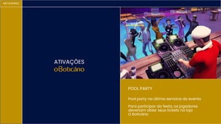 METAVERSO
ATIVAÇÕES
POOL PARTY
Pool party na última semana do evento
Para participar da festa, os jogadores
deveriam obter seus tickets na loja
O Boticário
 