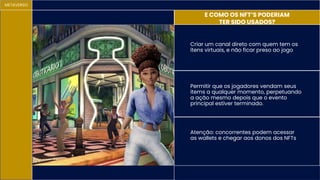 METAVERSO
E COMO OS NFT’S PODERIAM
TER SIDO USADOS?
Atenção: concorrentes podem acessar
as wallets e chegar aos donos dos NFTs
Criar um canal direto com quem tem os
ítens virtuais, e não ficar preso ao jogo
Permitir que os jogadores vendam seus
items a qualquer momento, perpetuando
a ação mesmo depois que o evento
principal estiver terminado.
 
