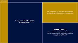 METAVERSO
MAS, AONDE O NFT ENTRA
NESSA HISTÓRIA?
NFT, do ponto de vista de uma marca, é
um ponto de contato com o consumidor
não é necessário para se realizar uma
ação de sucesso no metaverso, apesar
de poder amplifica-la
NO ENTANTO,
 