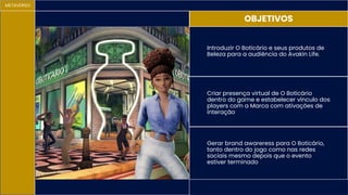 METAVERSO
OBJETIVOS
Gerar brand awareress para O Boticário,
tanto dentro do jogo como nas redes
sociais mesmo depois que o evento
estiver terminado
Introduzir O Boticário e seus produtos de
Beleza para a audiência do Avakin Life.
Criar presença virtual de O Boticário
dentro do game e estabelecer vínculo dos
players com a Marca com ativações de
interação
 