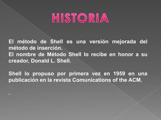 El método de Shell es una versión mejorada del
método de inserción.
El nombre de Método Shell lo recibe en honor a su
creador, Donald L. Shell.

Shell lo propuso por primera vez en 1959 en una
publicación en la revista Comunications of the ACM.

.
 