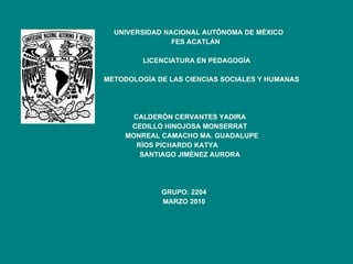 UNIVERSIDAD NACIONAL AUTÓNOMA DE MÉXICO FES ACATLÁN LICENCIATURA EN PEDAGOGÍA METODOLOGÍA DE LAS CIENCIAS SOCIALES Y HUMANAS CALDERÓN CERVANTES YADIRA CEDILLO HINOJOSA MONSERRAT MONREAL CAMACHO MA. GUADALUPE RÍOS PICHARDO KATYA  SANTIAGO JIMÈNEZ AURORA GRUPO: 2204 MARZO 2010 