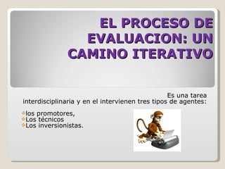 EL PROCESO DE
                EVALUACION: UN
              CAMINO ITERATIVO


                                                 Es una tarea
interdisciplinaria y en el intervienen tres tipos de agentes:
los promotores,
Los técnicos
Los inversionistas.
 